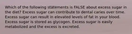 Which of the following statements is FALSE about excess sugar in the diet? Excess sugar can contribute to dental caries over time. Excess sugar can result in elevated levels of fat in your blood. Excess sugar is stored as glycogen. Excess sugar is easily metabolized and the excess is excreted.