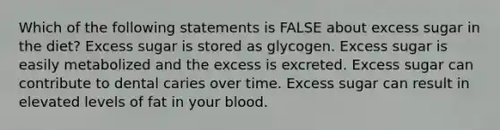 Which of the following statements is FALSE about excess sugar in the diet? Excess sugar is stored as glycogen. Excess sugar is easily metabolized and the excess is excreted. Excess sugar can contribute to dental caries over time. Excess sugar can result in elevated levels of fat in your blood.