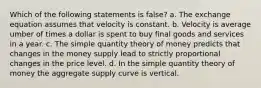 Which of the following statements is false? a. The exchange equation assumes that velocity is constant. b. Velocity is average umber of times a dollar is spent to buy final goods and services in a year. c. The simple quantity theory of money predicts that changes in the money supply lead to strictly proportional changes in the price level. d. In the simple quantity theory of money the aggregate supply curve is vertical.