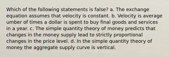 Which of the following statements is false? a. The exchange equation assumes that velocity is constant. b. Velocity is average umber of times a dollar is spent to buy final goods and services in a year. c. The simple quantity theory of money predicts that changes in the money supply lead to strictly proportional changes in the price level. d. In the simple quantity theory of money the aggregate supply curve is vertical.