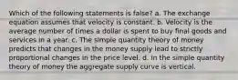 Which of the following statements is false? a. The exchange equation assumes that velocity is constant. b. Velocity is the average number of times a dollar is spent to buy final goods and services in a year. c. The simple quantity theory of money predicts that changes in the money supply lead to strictly proportional changes in the price level. d. In the simple quantity theory of money the aggregate supply curve is vertical.