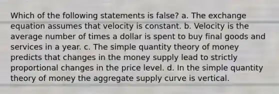 Which of the following statements is false? a. The exchange equation assumes that velocity is constant. b. Velocity is the average number of times a dollar is spent to buy final goods and services in a year. c. The simple quantity theory of money predicts that changes in the money supply lead to strictly proportional changes in the price level. d. In the simple quantity theory of money the aggregate supply curve is vertical.