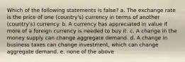 Which of the following statements is false? a. The exchange rate is the price of one (country's) currency in terms of another (country's) currency. b. A currency has appreciated in value if more of a foreign currency is needed to buy it. c. A change in the money supply can change aggregate demand. d. A change in business taxes can change investment, which can change aggregate demand. e. none of the above