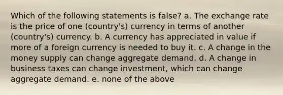 Which of the following statements is false? a. The exchange rate is the price of one (country's) currency in terms of another (country's) currency. b. A currency has appreciated in value if more of a foreign currency is needed to buy it. c. A change in the money supply can change aggregate demand. d. A change in business taxes can change investment, which can change aggregate demand. e. none of the above