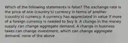 Which of the following statements is false? The exchange rate is the price of one (country's) currency in terms of another (country's) currency. A currency has appreciated in value if more of a foreign currency is needed to buy it. A change in the money supply can change aggregate demand. A change in business taxes can change investment, which can change aggregate demand. none of the above