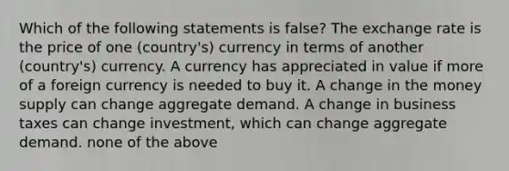 Which of the following statements is false? The exchange rate is the price of one (country's) currency in terms of another (country's) currency. A currency has appreciated in value if more of a foreign currency is needed to buy it. A change in the money supply can change aggregate demand. A change in business taxes can change investment, which can change aggregate demand. none of the above