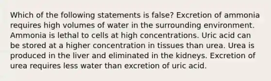 Which of the following statements is false? Excretion of ammonia requires high volumes of water in the surrounding environment. Ammonia is lethal to cells at high concentrations. Uric acid can be stored at a higher concentration in tissues than urea. Urea is produced in the liver and eliminated in the kidneys. Excretion of urea requires less water than excretion of uric acid.