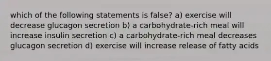 which of the following statements is false? a) exercise will decrease glucagon secretion b) a carbohydrate-rich meal will increase insulin secretion c) a carbohydrate-rich meal decreases glucagon secretion d) exercise will increase release of fatty acids