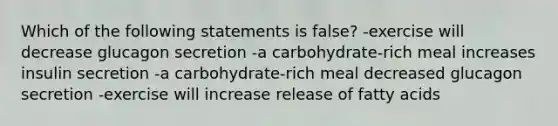 Which of the following statements is false? -exercise will decrease glucagon secretion -a carbohydrate-rich meal increases insulin secretion -a carbohydrate-rich meal decreased glucagon secretion -exercise will increase release of fatty acids