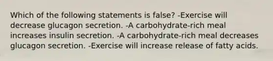 Which of the following statements is false? -Exercise will decrease glucagon secretion. -A carbohydrate-rich meal increases insulin secretion. -A carbohydrate-rich meal decreases glucagon secretion. -Exercise will increase release of fatty acids.