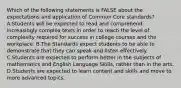 Which of the following statements is FALSE about the expectations and application of Common Core standards? A.Students will be expected to read and comprehend increasingly complex texts in order to reach the level of complexity required for success in college courses and the workplace. B.The Standards expect students to be able to demonstrate that they can speak and listen effectively. C.Students are expected to perform better in the subjects of mathematics and English Language Skills, rather than in the arts. D.Students are expected to learn content and skills and move to more advanced topics.