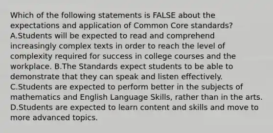 Which of the following statements is FALSE about the expectations and application of Common Core standards? A.Students will be expected to read and comprehend increasingly complex texts in order to reach the level of complexity required for success in college courses and the workplace. B.The Standards expect students to be able to demonstrate that they can speak and listen effectively. C.Students are expected to perform better in the subjects of mathematics and English Language Skills, rather than in the arts. D.Students are expected to learn content and skills and move to more advanced topics.