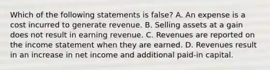 Which of the following statements is false? A. An expense is a cost incurred to generate revenue. B. Selling assets at a gain does not result in earning revenue. C. Revenues are reported on the income statement when they are earned. D. Revenues result in an increase in net income and additional paid-in capital.