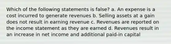 Which of the following statements is false? a. An expense is a cost incurred to generate revenues b. Selling assets at a gain does not result in earning revenue c. Revenues are reported on the income statement as they are earned d. Revenues result in an increase in net income and additional paid-in capital