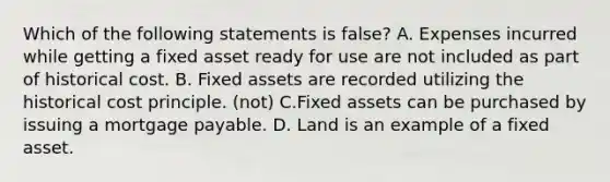 Which of the following statements is false? A. Expenses incurred while getting a fixed asset ready for use are not included as part of historical cost. B. Fixed assets are recorded utilizing the historical cost principle. (not) C.Fixed assets can be purchased by issuing a mortgage payable. D. Land is an example of a fixed asset.