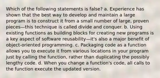 Which of the following statements is false? a. Experience has shown that the best way to develop and maintain a large program is to construct it from a small number of large, proven pieces—this technique is called divide and conquer. b. Using existing functions as building blocks for creating new programs is a key aspect of software reusability—it's also a major benefit of object-oriented programming. c. Packaging code as a function allows you to execute it from various locations in your program just by calling the function, rather than duplicating the possibly lengthy code. d. When you change a function's code, all calls to the function execute the updated version.