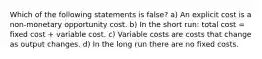 Which of the following statements is false? a) An explicit cost is a non-monetary opportunity cost. b) In the short run: total cost = fixed cost + variable cost. c) Variable costs are costs that change as output changes. d) In the long run there are no fixed costs.