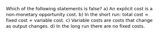 Which of the following statements is false? a) An explicit cost is a non-monetary opportunity cost. b) In the short run: total cost = fixed cost + variable cost. c) Variable costs are costs that change as output changes. d) In the long run there are no fixed costs.