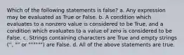 Which of the following statements is false? a. Any expression may be evaluated as True or False. b. A condition which evaluates to a nonzero value is considered to be True, and a condition which evaluates to a value of zero is considered to be False. c. Strings containing characters are True and empty strings ('', "" or """""") are False. d. All of the above statements are true.