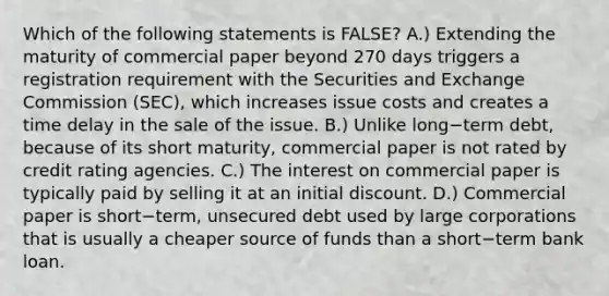 Which of the following statements is​ FALSE? A.) Extending the maturity of commercial paper beyond 270 days triggers a registration requirement with the Securities and Exchange Commission​ (SEC), which increases issue costs and creates a time delay in the sale of the issue. B.) Unlike long−term ​debt, because of its short​ maturity, commercial paper is not rated by credit rating agencies. C.) The interest on commercial paper is typically paid by selling it at an initial discount. D.) Commercial paper is short−​term, unsecured debt used by large corporations that is usually a cheaper source of funds than a short−term bank loan.