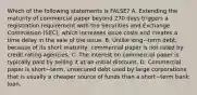 Which of the following statements is​ FALSE? A. Extending the maturity of commercial paper beyond 270 days triggers a registration requirement with the Securities and Exchange Commission​ (SEC), which increases issue costs and creates a time delay in the sale of the issue. B. Unlike long−term ​debt, because of its short​ maturity, commercial paper is not rated by credit rating agencies. C. The interest on commercial paper is typically paid by selling it at an initial discount. D. Commercial paper is short−​term, unsecured debt used by large corporations that is usually a cheaper source of funds than a short−term bank loan.