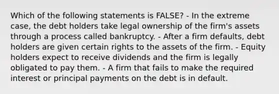 Which of the following statements is FALSE? - In the extreme case, the debt holders take legal ownership of the firm's assets through a process called bankruptcy. - After a firm defaults, debt holders are given certain rights to the assets of the firm. - Equity holders expect to receive dividends and the firm is legally obligated to pay them. - A firm that fails to make the required interest or principal payments on the debt is in default.