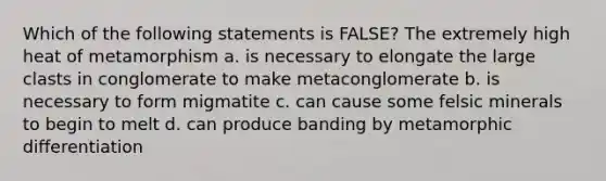 Which of the following statements is FALSE? The extremely high heat of metamorphism a. is necessary to elongate the large clasts in conglomerate to make metaconglomerate b. is necessary to form migmatite c. can cause some felsic minerals to begin to melt d. can produce banding by metamorphic differentiation