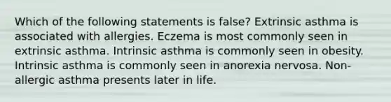 Which of the following statements is false? Extrinsic asthma is associated with allergies. Eczema is most commonly seen in extrinsic asthma. Intrinsic asthma is commonly seen in obesity. Intrinsic asthma is commonly seen in anorexia nervosa. Non-allergic asthma presents later in life.