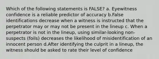 Which of the following statements is FALSE? a. Eyewitness confidence is a reliable predictor of accuracy b.False identifications decrease when a witness is instructed that the perpetrator may or may not be present in the lineup c. When a perpetrator is not in the lineup, using similar-looking non-suspects (foils) decreases the likelihood of misidentification of an innocent person d.After identifying the culprit in a lineup, the witness should be asked to rate their level of confidence