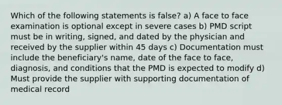 Which of the following statements is false? a) A face to face examination is optional except in severe cases b) PMD script must be in writing, signed, and dated by the physician and received by the supplier within 45 days c) Documentation must include the beneficiary's name, date of the face to face, diagnosis, and conditions that the PMD is expected to modify d) Must provide the supplier with supporting documentation of medical record