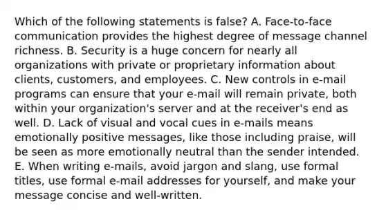 Which of the following statements is​ false? A. Face-to-face communication provides the highest degree of message channel richness. B. Security is a huge concern for nearly all organizations with private or proprietary information about​ clients, customers, and employees. C. New controls in​ e-mail programs can ensure that your​ e-mail will remain​ private, both within your​ organization's server and at the​ receiver's end as well. D. Lack of visual and vocal cues in​ e-mails means emotionally positive​ messages, like those including​ praise, will be seen as more emotionally neutral than the sender intended. E. When writing​ e-mails, avoid jargon and​ slang, use formal​ titles, use formal​ e-mail addresses for​ yourself, and make your message concise and​ well-written.