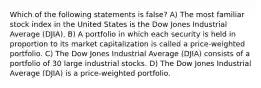 Which of the following statements is false? A) The most familiar stock index in the United States is the Dow Jones Industrial Average (DJIA). B) A portfolio in which each security is held in proportion to its market capitalization is called a price-weighted portfolio. C) The Dow Jones Industrial Average (DJIA) consists of a portfolio of 30 large industrial stocks. D) The Dow Jones Industrial Average (DJIA) is a price-weighted portfolio.