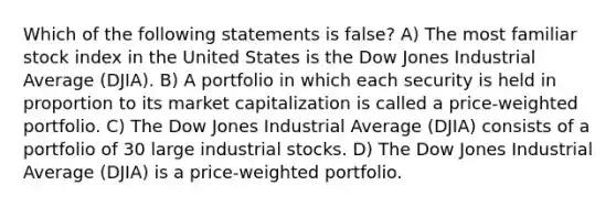 Which of the following statements is false? A) The most familiar stock index in the United States is the Dow Jones Industrial Average (DJIA). B) A portfolio in which each security is held in proportion to its market capitalization is called a price-weighted portfolio. C) The Dow Jones Industrial Average (DJIA) consists of a portfolio of 30 large industrial stocks. D) The Dow Jones Industrial Average (DJIA) is a price-weighted portfolio.