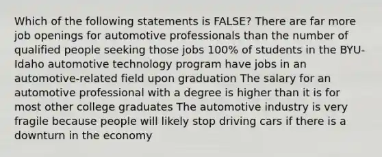 Which of the following statements is FALSE? There are far more job openings for automotive professionals than the number of qualified people seeking those jobs 100% of students in the BYU-Idaho automotive technology program have jobs in an automotive-related field upon graduation The salary for an automotive professional with a degree is higher than it is for most other college graduates The automotive industry is very fragile because people will likely stop driving cars if there is a downturn in the economy