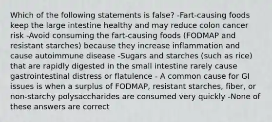 Which of the following statements is false? -Fart-causing foods keep the large intestine healthy and may reduce colon cancer risk -Avoid consuming the fart-causing foods (FODMAP and resistant starches) because they increase inflammation and cause autoimmune disease -Sugars and starches (such as rice) that are rapidly digested in the small intestine rarely cause gastrointestinal distress or flatulence - A common cause for GI issues is when a surplus of FODMAP, resistant starches, fiber, or non-starchy polysaccharides are consumed very quickly -None of these answers are correct