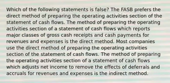 Which of the following statements is false? The FASB prefers the direct method of preparing the operating activities section of the statement of cash flows. The method of preparing the operating activities section of a statement of cash flows which reports major classes of gross cash receipts and cash payments for revenues and expenses is the direct method. Most companies use the direct method of preparing the operating activities section of the statement of cash flows. The method of preparing the operating activities section of a statement of cash flows which adjusts net income to remove the effects of deferrals and accruals for revenues and expenses is the indirect method.