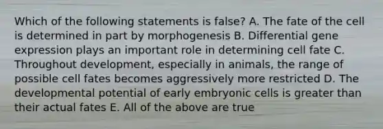 Which of the following statements is false? A. The fate of the cell is determined in part by morphogenesis B. Differential gene expression plays an important role in determining cell fate C. Throughout development, especially in animals, the range of possible cell fates becomes aggressively more restricted D. The developmental potential of early embryonic cells is greater than their actual fates E. All of the above are true