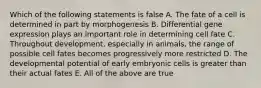 Which of the following statements is false A. The fate of a cell is determined in part by morphogenesis B. Differential gene expression plays an important role in determining cell fate C. Throughout development, especially in animals, the range of possible cell fates becomes progressively more restricted D. The developmental potential of early embryonic cells is greater than their actual fates E. All of the above are true