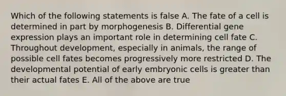 Which of the following statements is false A. The fate of a cell is determined in part by morphogenesis B. Differential <a href='https://www.questionai.com/knowledge/kFtiqWOIJT-gene-expression' class='anchor-knowledge'>gene expression</a> plays an important role in determining cell fate C. Throughout development, especially in animals, the range of possible cell fates becomes progressively more restricted D. The developmental potential of early embryonic cells is <a href='https://www.questionai.com/knowledge/ktgHnBD4o3-greater-than' class='anchor-knowledge'>greater than</a> their actual fates E. All of the above are true