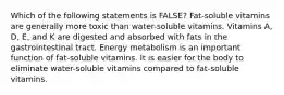 Which of the following statements is FALSE? Fat-soluble vitamins are generally more toxic than water-soluble vitamins. Vitamins A, D, E, and K are digested and absorbed with fats in the gastrointestinal tract. Energy metabolism is an important function of fat-soluble vitamins. It is easier for the body to eliminate water-soluble vitamins compared to fat-soluble vitamins.