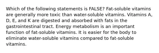 Which of the following statements is FALSE? Fat-soluble vitamins are generally more toxic than water-soluble vitamins. Vitamins A, D, E, and K are digested and absorbed with fats in the gastrointestinal tract. Energy metabolism is an important function of fat-soluble vitamins. It is easier for the body to eliminate water-soluble vitamins compared to fat-soluble vitamins.