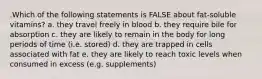 .Which of the following statements is FALSE about fat-soluble vitamins? a. they travel freely in blood b. they require bile for absorption c. they are likely to remain in the body for long periods of time (i.e. stored) d. they are trapped in cells associated with fat e. they are likely to reach toxic levels when consumed in excess (e.g. supplements)