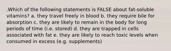 .Which of the following statements is FALSE about fat-soluble vitamins? a. they travel freely in blood b. they require bile for absorption c. they are likely to remain in the body for long periods of time (i.e. stored) d. they are trapped in cells associated with fat e. they are likely to reach toxic levels when consumed in excess (e.g. supplements)