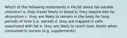 Which of the following statements is FALSE about fat-soluble vitamins? a. they travel freely in blood b. they require bile for absorption c. they are likely to remain in the body for long periods of time (i.e. stored) d. they are trapped in cells associated with fat e. they are likely to reach toxic levels when consumed in excess (e.g. supplements)