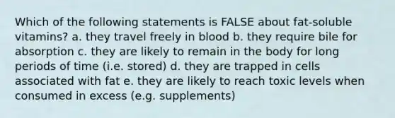 Which of the following statements is FALSE about fat-soluble vitamins? a. they travel freely in blood b. they require bile for absorption c. they are likely to remain in the body for long periods of time (i.e. stored) d. they are trapped in cells associated with fat e. they are likely to reach toxic levels when consumed in excess (e.g. supplements)