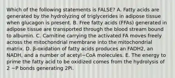 Which of the following statements is FALSE? A. Fatty acids are generated by the hydrolyzing of triglycerides in adipose tissue when glucagon is present. B. Free fatty acids (FFAs) generated in adipose tissue are transported through the blood stream bound to albumin. C. Carnitine carrying the activated FA moves freely across the mitochondrial membrane into the mitochondrial matrix. D. β-oxidation of fatty acids produces an FADH2, an NADH, and a number of acetyl~CoA molecules. E. The energy to prime the fatty acid to be oxidized comes from the hydrolysis of 2 ~P bonds generating 2Pi.