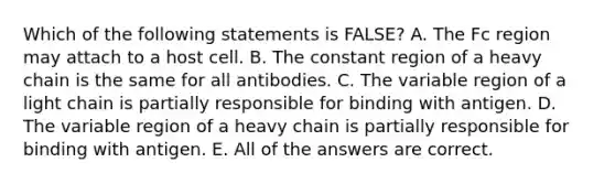 Which of the following statements is FALSE? A. The Fc region may attach to a host cell. B. The constant region of a heavy chain is the same for all antibodies. C. The variable region of a light chain is partially responsible for binding with antigen. D. The variable region of a heavy chain is partially responsible for binding with antigen. E. All of the answers are correct.