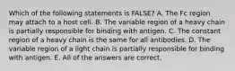 Which of the following statements is FALSE? A. The Fc region may attach to a host cell. B. The variable region of a heavy chain is partially responsible for binding with antigen. C. The constant region of a heavy chain is the same for all antibodies. D. The variable region of a light chain is partially responsible for binding with antigen. E. All of the answers are correct.