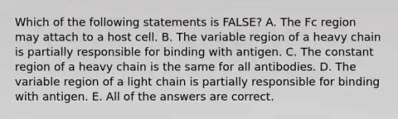 Which of the following statements is FALSE? A. The Fc region may attach to a host cell. B. The variable region of a heavy chain is partially responsible for binding with antigen. C. The constant region of a heavy chain is the same for all antibodies. D. The variable region of a light chain is partially responsible for binding with antigen. E. All of the answers are correct.