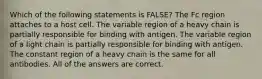 Which of the following statements is FALSE? The Fc region attaches to a host cell. The variable region of a heavy chain is partially responsible for binding with antigen. The variable region of a light chain is partially responsible for binding with antigen. The constant region of a heavy chain is the same for all antibodies. All of the answers are correct.